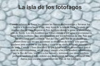 La isla de los lotofagos
Cuando salieron de Troya los vientos les fueron desfavorables y llevaron los
barcos a la deriva hacia el sur, muy lejos de la ruta de Itaca. Después de
muchos días de viaje llegaron al País del Loto donde la gente se alimentaba
sólo de flores. Los tres hombres que Ulises mandó a por agua y provisiones a
tierra fueron recibidos muy amistosamente por los habitantes de este País que
les ofrecieron para comer la "flor del loto", una flor de un dulzor tan
maravilloso que los que la comían se olvidaban de todo y sólo querían
quedarse para siempre en esa tierra y vivir en un sueño feliz, sin preocuparse
de nada. Cuando Ulises descubrió lo que había ocurrido desembarcó con el
resto de sus compañeros, ató de pies y manos a los tres hombres adormecidos
por la flor del loto, los llevó a los barcos y, temiendo que otros hombres
probaran también el loto, ordenó que desplegaran las velas y remaran con
fuerza para escapar cuanto antes del País de los lotófagos.
 