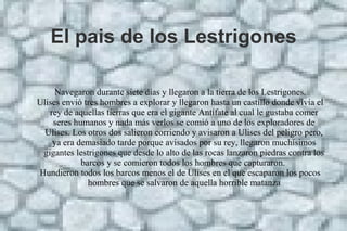 El pais de los Lestrigones
Navegaron durante siete días y llegaron a la tierra de los Lestrigones.
Ulises envió tres hombres a explorar y llegaron hasta un castillo donde vivía el
rey de aquellas tierras que era el gigante Antífate al cual le gustaba comer
seres humanos y nada más verlos se comió a uno de los exploradores de
Ulises. Los otros dos salieron corriendo y avisaron a Ulises del peligro pero,
ya era demasiado tarde porque avisados por su rey, llegaron muchísimos
gigantes lestrigones que desde lo alto de las rocas lanzaron piedras contra los
barcos y se comieron todos los hombres que capturaron.
Hundieron todos los barcos menos el de Ulises en el que escaparon los pocos
hombres que se salvaron de aquella horrible matanza
 