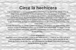 Circe la hechicera
Con un solo barco y unos pocos hombres Ulises llegó a la isla de Eea, donde vivía la
maga Circe, una bellísima hechicera que convertía a las personas en animales.
Ulises se quedó en el barco con la mitad de sus hombres y mandó a Euríloco bajar a tierra
con la otra mitad, llegaron al palacio de Circe y vieron que estaba rodeado por
numerosos lobos y leones, que en realidad eran marineros que la maga había hechizado,
y que al acercarse, en lugar de atacarles se ponían de pié sobre las patas traseras y les
acariciaban.
Cuando los vio Circe les invitó a pasar a su palacio y les preparó una gran comida, todos
entraron menos el prudente Euríloco que se quedó fuera observando. La maga Circe les
sirvió una comida embrujada, convirtió a los hombres de Ulises en cerdos y los metió
en una pocilga.
Circe, la hechicera.
Euríloco volvió corriendo para contar lo que había pasado y Ulises se fue solo a salvar a
sus compañeros. En el camino se le apareció el dios Hermes que le previno de los
trucos de Circe y le dio una flor, que sólo conocían los dioses, cuyo olor le protegería
de los hechizos de la maga.
 