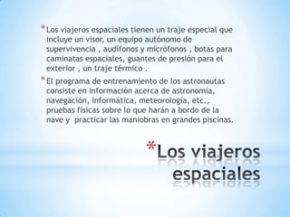 * Los viajeros espaciales tienen un traje especial que
incluye un visor, un equipo autónomo de
supervivencia , audífonos y micrófonos , botas para
caminatas espaciales, guantes de presión para el
exterior , un traje térmico .

* El programa de entrenamiento de los astronautas

consiste en información acerca de astronomía,
navegación, informática, meteorología, etc.,
pruebas físicas sobre lo que harán a bordo de la
nave y practicar las maniobras en grandes piscinas.

*

 