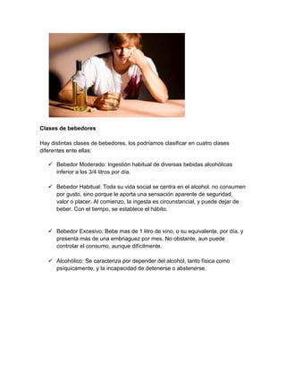 Clases de bebedores
Hay distintas clases de bebedores, los podríamos clasificar en cuatro clases
diferentes ente ellas:
 Bebedor Moderado: Ingestión habitual de diversas bebidas alcohólicas
inferior a los 3/4 litros por día.
 Bebedor Habitual: Toda su vida social se centra en el alcohol. no consumen
por gusto, sino porque le aporta una sensación aparente de seguridad,
valor o placer. Al comienzo, la ingesta es circunstancial, y puede dejar de
beber. Con el tiempo, se establece el hábito.
 Bebedor Excesivo: Bebe mas de 1 litro de vino, o su equivalente, por día, y
presenta más de una embriaguez por mes. No obstante, aun puede
controlar el consumo, aunque difícilmente.
 Alcohólico: Se caracteriza por depender del alcohol, tanto física como
psíquicamente, y la incapacidad de detenerse o abstenerse.
 