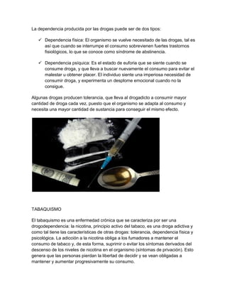 La dependencia producida por las drogas puede ser de dos tipos:
 Dependencia física: El organismo se vuelve necesitado de las drogas, tal es
así que cuando se interrumpe el consumo sobrevienen fuertes trastornos
fisiológicos, lo que se conoce como síndrome de abstinencia.
 Dependencia psíquica: Es el estado de euforia que se siente cuando se
consume droga, y que lleva a buscar nuevamente el consumo para evitar el
malestar u obtener placer. El individuo siente una imperiosa necesidad de
consumir droga, y experimenta un desplome emocional cuando no la
consigue.
Algunas drogas producen tolerancia, que lleva al drogadicto a consumir mayor
cantidad de droga cada vez, puesto que el organismo se adapta al consumo y
necesita una mayor cantidad de sustancia para conseguir el mismo efecto.
TABAQUISMO
El tabaquismo es una enfermedad crónica que se caracteriza por ser una
drogodependencia: la nicotina, principio activo del tabaco, es una droga adictiva y
como tal tiene las características de otras drogas: tolerancia, dependencia física y
psicológica. La adicción a la nicotina obliga a los fumadores a mantener el
consumo de tabaco y, de esta forma, suprimir o evitar los síntomas derivados del
descenso de los niveles de nicotina en el organismo (síntomas de privación). Esto
genera que las personas pierdan la libertad de decidir y se vean obligadas a
mantener y aumentar progresivamente su consumo.
 