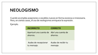 NEOLOGISMO
Cuando se emplea acepciones o vocablos nuevos en forma excesiva o innecesaria.
Pero, en ciertos casos, el uso de neologismos enriquece la expresión.
Ejemplo.
INCORRECTO CORRECTO
Aperturé una cuenta de
ahorros.
Abrí una cuenta de
ahorros.
Acabo de recepcionar
tu mensaje.
Acabo de recibir tu
mensaje.
 