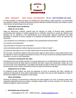 ISSN 1988-6047            DEP. LEGAL: GR 2922/2007 Nº 22 – SEPTIEMBRE DE 2009
El vídeo posibilita un medio de apoyo a la didáctica de cada materia y etapa educativa. Las actividades
que podemos realizar con ellos enriquecen la práctica educativa tradicional puesto que emplean nuevos
instrumentos de aprendizaje como es la web.
      Actividades para el profesor/a.
      -Antes de ver el vídeo.
Antes de seleccionar cualquier material para ser utilizado en clase, el docente debe visualizarlo
previamente para realizar un análisis general de su contenido, teniendo en cuenta los objetivos que
persigue con su utilización y las características de su grupo-clase. Algunas cuestiones que debe
plantearse el docente la hemos recogido en la plantilla del apartado anterior. Sirvan de resumen las
siguientes:
¿Los contenidos son coherentes y se adaptan a las características del alumnado?
¿La duración es la adecuada?
¿Se profundiza en exceso en los contenidos?
¿Qué actividades podemos realizar después que poner el vídeo en clase?
¿La dirección web está en uso y el vídeo seleccionado se encuentra disponible?
Por otro lado, el profesor/a deberá indica brevemente algunos datos sobre el vídeo seleccionado como
por ejemplo su título y la página web donde se ubica a fin de que el alumno/a participe desde el primer
momento y no sea un mero espectador.
      -Durante la visualización del vídeo.
El profesor/a tiene que prestar atención a su grupo-clase para ver el seguimiento que realizan del vídeo
sus alumnos/as (toma de datos sobre el contenido del vídeo, anotan sus impresiones, dudas, etc.) y el
uso que le dan a los ordenadores y a la página web donde se aloja el vídeo así como controlar el buen
funcionamiento de los medios informáticos (como la señal de internet por ejemplo).
      -Después de ver el vídeo.
El profesor/a puede realizar una serie de preguntas en torno al contenido del vídeo. Además de
proponer la búsqueda de otros vídeos relacionados con algún tema que se esté trabajando en clase en
las distintas páginas web recogidas en este trabajo.
      -Otras actividades.
Además de planificar correctamente la utilización del vídeo alojado en la web, el docente puede crear
contenidos específicos para sus clases o recopilar vídeos sobre un tema concreto a fin de tener una
biblioteca digital de vídeos educativos.



      Actividades para el alumno/a.
           C/ Recogidas Nº 45 - 6ºA 18005 Granada rdcsifgranada@gmail.com                            10
 