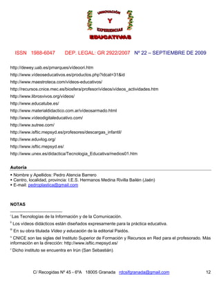 ISSN 1988-6047            DEP. LEGAL: GR 2922/2007 Nº 22 – SEPTIEMBRE DE 2009

http://dewey.uab.es/pmarques/vídeoori.htm
http://www.vídeoseducativos.es/productos.php?idcat=31&id
http://www.maestroteca.com/vídeos-educativos/
http://recursos.cnice.mec.es/biosfera/profesor/vídeos/vídeos_actividades.htm
http://www.librosvivos.org/vídeos/
http://www.educatube.es/
http://www.materialdidactico.com.ar/vídeosarmado.html
http://www.vídeodigitaleducativo.com/
http://www.sutree.com/
http://www.isftic.mepsyd.es/profesores/descargas_infantil/
http://www.eduvlog.org/
http://www.isftic.mepsyd.es/
http://www.unex.es/didactica/Tecnologia_Educativa/medios01.htm


Autoría
      Nombre y Apellidos: Pedro Atencia Barrero
      Centro, localidad, provincia: I.E.S. Hermanos Medina Rivilla Bailén (Jaén)
      E-mail: pedroplastica@gmail.com



NOTAS

i
     Las Tecnologías de la Información y de la Comunicación.
ii
      Los vídeos didácticos están diseñados expresamente para la práctica educativa.
iii
      En su obra titulada Vídeo y educación de la editorial Paidós.
iv
  CNICE son las siglas del Instituto Superior de Formación y Recursos en Red para el profesorado. Más
información en la dirección: http://www.isftic.mepsyd.es/
v
      Dicho instituto se encuentra en Irún (San Sebastián).




                C/ Recogidas Nº 45 - 6ºA 18005 Granada rdcsifgranada@gmail.com                    12
 