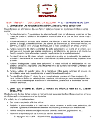 ISSN 1988-6047             DEP. LEGAL: GR 2922/2007 Nº 22 – SEPTIEMBRE DE 2009
   3. ¿CUÁLES SON LAS FUNCIONES MÁS IMPORTANTES DEL VÍDEO EDUCATIVO?
Basándonos en las afirmaciones de Joán Ferrés iii podemos recoger las funciones del vídeo en varios
puntos:
   1. Función Informativa: Presentación a los alumnos/as del vídeo por el docente y razones por las
      cuales se proyecta, señalando los aspectos fundamentales a los que se debe prestar mayor
      atención.
   2. Función Motivadora: El vídeo debe provocar, sin anticipar, la toma de conciencia, la toma de
      partido, el diálogo, la manifestación de una opinión, de una decisión. La motivación consiste, en
      definitiva, en actuar sobre un grupo delimitado, con el fin de sensibilizarle en torno a un tema.
   3. Función Expresiva: El interés primordial del acto comunicativo se centra en el emisor, que
      expresa en el mensaje sus propias emociones o, sencillamente, se expresa a sí mismo. La
      función expresiva hace referencia a cualquier manifestación de la propia interioridad.
   4. Función Evaluadora: El interés del acto comunicativo se sitúa en la valoración de conductas,
      actitudes o destrezas de los sujetos o acontecimientos captados por la cámara y proyectados en
      el vídeo.
   5. Función Investigadora: Desde esta perspectiva el vídeo facilitará la alfabetización en sus
      sistemas simbólicos, propiciando una actitud más crítica del sujeto hacia el medio y mensajes por
      él transmitidos.
   6. Función Lúdica: El carácter lúdico de la tecnología vídeo puede optimizar el proceso de
      aprendizaje, sobre todo, cuando permite al usuario la participación activa.
   7. Función Metalingüística: El interés del acto comunicativo se centra en el código empleado. Es
      decir, hablamos de función metalingüística cuando se utiliza la imagen en movimiento para hacer
      un discurso sobre el lenguaje audiovisual o, sencillamente, para facilitar al aprendizaje de esta
      forma de expresión.


   4. ¿POR QUÉ UTILIZAR EL VÍDEO A TRAVÉS DE PÁGINAS WEB EN EL ÁMBITO
      EDUCATIVO?
Desde el punto de vista de las ventajas e inconvenientes que presentan los vídeos educativos a través
de páginas web podemos enumerar las siguientes:
Por un lado, las principales ventajas:
      Son un recurso gratuito y fácil de utilizar.
      Posibilita la comunicación y la colaboración entre personas e instituciones educativas de
      diferentes lugares facilitando el intercambio de información y el contacto con otras culturas.
      Permite incorporar a la clase múltiples recursos (internet, ordenador, páginas web, etc.)
      Promueve el aprendizaje de los alumnos/as a través de internet.
            C/ Recogidas Nº 45 - 6ºA 18005 Granada rdcsifgranada@gmail.com                            3
 