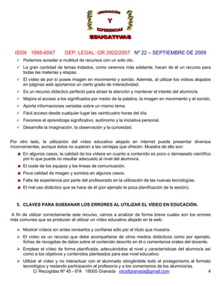ISSN 1988-6047            DEP. LEGAL: GR 2922/2007 Nº 22 – SEPTIEMBRE DE 2009
      Podemos acceder a multitud de recursos con un solo clic.
      La gran cantidad de temas tratados, como veremos más adelante, hacen de él un recurso para
      todas las materias y etapas.
      El vídeo de por sí posee imagen en movimiento y sonido. Además, al utilizar los vídeos alojados
      en páginas web aportamos un cierto grado de interactividad.
      Es un recurso didáctico perfecto para atraer la atención y mantener el interés del alumno/a.
      Mejora el acceso a los significados por medio de la palabra, la imagen en movimiento y el sonido.
      Aporta informaciones variadas sobre un mismo tema.
      Fácil acceso desde cualquier lugar las veinticuatro horas del día.
      Favorece el aprendizaje significativo, autónomo y la iniciativa personal.
      Desarrolla la imaginación, la observación y la curiosidad.


Por otro lado, la utilización del vídeo educativo alojado en internet puede presentar diversos
inconvenientes, aunque éstos no superan a las ventajas que ofrecen. Muestra de ello son:
      En algunos casos, la calidad de los vídeos en cuanto a contenido es poco o demasiado científico
      por lo que puede no resultar adecuado al nivel del alumno/a.
      El coste de los equipos y las líneas de comunicación.
      Poca calidad de imagen y sonidos en algunos casos.
      Falta de experiencia por parte del profesorado en la utilización de las nuevas tecnologías.
      El mal uso didáctico que se hace de él (por ejemplo la poca planificación de la sesión).


   5. CLAVES PARA SUBSANAR LOS ERRORES AL UTILIZAR EL VÍDEO EN EDUCACIÓN.

A fin de utilizar correctamente este recurso, vamos a analizar de forma breve cuales son los errores
más comunes que se producen al utilizar un vídeo educativo alojado en la web:

      Mostrar vídeos sin antes revisarlos y confiarse sólo por el título que muestra.
      El vídeo es un recurso que debe acompañarse de otros medios didácticos como por ejemplo,
      fichas de recogidas de datos sobre el contenido descrito en él o comentarios orales del docente.
      Emplear el vídeo de forma planificada, adecuándolos al nivel y características del alumno/a así
      como a los objetivos y contenidos planteados para ese nivel educativo.
      Utilizar el vídeo y no interactuar con el alumnado otorgándole todo el protagonismo al formato
      tecnológico y restando participación al profesor/a y a los comentarios de los alumnos/as.
            C/ Recogidas Nº 45 - 6ºA 18005 Granada rdcsifgranada@gmail.com                         4
 