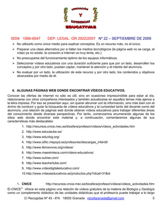 ISSN 1988-6047            DEP. LEGAL: GR 2922/2007 Nº 22 – SEPTIEMBRE DE 2009
      No utilizarlo como único medio para explicar conceptos. Es un recurso más, no el único.
      Preparar una clase alternativa por si fallan los medios tecnológicos (la página web no se carga, el
      vídeo ya no existe, la conexión a internet va muy lenta, etc.)
      No preocuparse del funcionamiento óptimo de los equipos informáticos.
      Seleccionar vídeos educativos con una duración suficiente para que por un lado, desarrollen los
      conceptos y por otro lado, puedan captar, mantener la atención y el interés del alumno/a.
      No evaluar por un lado, la utilización de este recurso y por otro lado, los contenidos y objetivos
      alcanzados por medio de él.



   6. ALGUNAS PÁGINAS WEB DONDE ENCONTRAR VÍDEOS EDUCATIVOS.
Conocer las ofertas de Internet no sólo es útil, sino en ocasiones imprescindible para estar al día,
relacionarse con otros compañeros interesados y también actualizarse en aquellos temas más ajenos a
la letra impresa. Por eso se presentan aquí, sin querer abrumar con la información, sino más bien con el
ánimo de conducir y guiar la búsqueda de vídeos educativos y la curiosidad tanto del docente como del
alumno/a, una relación de páginas web donde obtener vídeos educativos para trabajar diferentes áreas
del conocimiento desde diversas perspectivas. Por tanto, comenzamos enumerando algunas de los
sitios web donde encontrar este material y, a continuación, comentaremos algunas de sus
características más destacables:
          1. http://recursos.cnice.mec.es/biosfera/profesor/vídeos/vídeos_actividades.htm
          2. http://www.educatube.es/
          3. http://www.eduvlog.org/
          4. http://www.isftic.mepsyd.es/profesores/descargas_infantil/
          5. http://www.librosvivos.org/vídeos/
          6. http://www.maestroteca.com/vídeos-educativos/
          7. http://www.sutree.com/
          8. http://www.teachertube.com/
          9. http://www.vídeodigitaleducativo.com/
          10.http://www.vídeoseducativos.es/productos.php?idcat=31&id


      1. CNICE             http://recursos.cnice.mec.es/biosfera/profesor/vídeos/vídeos_actividades.htm
         iv
El CNICE ofrece en esta página una relación de vídeos gratuitos de la materia de Biología y Geología
como un complemento didáctico de las unidades didácticas que el profesor/a puede trabajar a lo largo
              C/ Recogidas Nº 45 - 6ºA 18005 Granada rdcsifgranada@gmail.com                           5
 