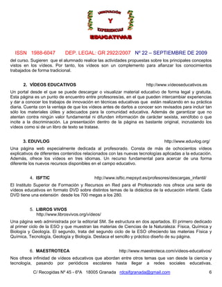 ISSN 1988-6047            DEP. LEGAL: GR 2922/2007 Nº 22 – SEPTIEMBRE DE 2009
del curso. Sugieren que el alumnado realice las actividades propuestas sobre los principales conceptos
vistos en los vídeos. Por tanto, los vídeos son un complemento para afianzar los conocimientos
trabajados de forma tradicional.


      2. VÍDEOS EDUCATIVOS                                            http://www.vídeoseducativos.es
Un portal desde el que se puede descargar o visualizar material educativo de forma legal y gratuita.
Esta página es un punto de encuentro entre profesores/as, en el que pueden intercambiar experiencias
y dar a conocer los trabajos de innovación en técnicas educativas que están realizando en su práctica
diaria. Cuenta con la ventaja de que los vídeos antes de darlos a conocer son revisados para incluir tan
sólo los materiales útiles y adecuados para la comunidad educativa. Además de garantizar que no
atentan contra ningún valor fundamental ni difunden información de carácter sexista, xenófobo o que
incite a la discriminación. La presentación dentro de la página es bastante original, incrustando los
vídeos como si de un libro de texto se tratase.


      3. EDUVLOG                                                               http://www.eduvlog.org/
Una página web especialmente dedicada al profesorado. Consta de más de ochocientos vídeos
explicativos de diferentes contenidos relacionados con las nuevas tecnologías aplicadas a la educación.
Además, ofrece los vídeos en tres idiomas. Un recurso fundamental para acercar de una forma
diferente los nuevos recursos disponibles en el campo educativo.


          4. ISFTIC                        http://www.isftic.mepsyd.es/profesores/descargas_infantil/
El Instituto Superior de Formación y Recursos en Red para el Profesorado nos ofrece una serie de
vídeos educativos en formato DVD sobre distintos temas de la didáctica de la educación infantil. Cada
DVD tiene una extensión desde los 700 megas a los 280.


          5. LIBROS VIVOS
             http://www.librosvivos.org/vídeos/
Una página web administrada por la editorial SM. Se estructura en dos apartados. El primero dedicado
al primer ciclo de la ESO y que muestran las materias de Ciencias de la Naturaleza: Física, Química y
Biología y Geología. El segundo, trata del segundo ciclo de la ESO ofreciendo las materias Física y
Química, Tecnología, Geología y Biología. Destaca el sencillo y práctico diseño de su página.


          6. MAESTROTECA                                http://www.maestroteca.com/vídeos-educativos/
Nos ofrece infinidad de vídeos educativos que abordan entre otros temas que van desde la ciencia y
tecnología, pasando por periódicos escolares hasta llegar a redes sociales educativas.

           C/ Recogidas Nº 45 - 6ºA 18005 Granada rdcsifgranada@gmail.com                               6
 