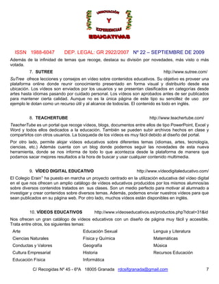 ISSN 1988-6047            DEP. LEGAL: GR 2922/2007 Nº 22 – SEPTIEMBRE DE 2009
Además de la infinidad de temas que recoge, destaca su división por novedades, más visto o más
votada.
          7. SUTREE                                                            http://www.sutree.com/
SuTree ofrece lecciones y consejos en vídeo sobre contenidos educativos. Su objetivo es proveer una
plataforma online donde reunir conocimiento presentado en forma visual y distribuirlo desde esa
ubicación. Los vídeos son enviados por los usuarios y se presentan clasificados en categorías desde
artes hasta idiomas pasando por cuidado personal. Los vídeos son aprobados antes de ser publicados
para mantener cierta calidad. Aunque no es la única página de este tipo su sencillez de uso por
ejemplo le dotan como un recurso útil y al alcance de todos/as. El contenido es todo en inglés.


          8. TEACHERTUBE                                                http://www.teachertube.com/
TeacherTube es un portal que recoge vídeos, blogs, documentos entre ellos de tipo PowerPoint, Excel y
Word y todos ellos dedicados a la educación. También se pueden subir archivos hechos en clase y
compartirlos con otros usuarios. La búsqueda de los vídeos es muy fácil debido al diseño del portal.
Por otro lado, permite alojar vídeos educativos sobre diferentes temas (idiomas, artes, tecnología,
ciencias, etc.) Además cuenta con un blog donde podemos seguir las novedades de esta nueva
herramienta, donde se nos informa de todo lo que acontezca desde la plataforma de manera que
podamos sacar mejores resultados a la hora de buscar y usar cualquier contenido multimedia.


          9. VÍDEO DIGITAL EDUCATIVO                             http://www.vídeodigitaleducativo.com/
                v
El Colegio Erain ha puesto en marcha un proyecto centrado en la utilización educativa del vídeo digital
en el que nos ofrecen un amplio catálogo de vídeos educativos producidos por los mismos alumnos/as
sobre diversos contenidos tratados en sus clases. Son un medio perfecto para motivar al alumnado a
investigar y crear contenidos sobre diversos temas. Además, podemos enviar nuestros vídeos para que
sean publicados en su página web. Por otro lado, muchos vídeos están disponibles en inglés.


          10. VÍDEOS EDUCATIVOS            http://www.vídeoseducativos.es/productos.php?idcat=31&id
Nos ofrecen un gran catálogo de vídeos educativos con un diseño de página muy fácil y accesible.
Trata entre otros, los siguientes temas:
 Arte                                Educación Sexual                     Lengua y Literatura
 Ciencias Naturales                  Física y Química                     Matemáticas
 Conductas y Valores                 Geografía                            Música
 Cultura Empresarial                 Historia                             Recursos Educación
 Educación Física                    Informática

           C/ Recogidas Nº 45 - 6ºA 18005 Granada rdcsifgranada@gmail.com                             7
 