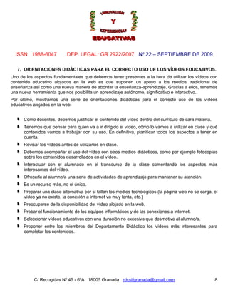 ISSN 1988-6047            DEP. LEGAL: GR 2922/2007 Nº 22 – SEPTIEMBRE DE 2009

   7. ORIENTACIONES DIDÁCTICAS PARA EL CORRECTO USO DE LOS VÍDEOS EDUCATIVOS.
Uno de los aspectos fundamentales que debemos tener presentes a la hora de utilizar los vídeos con
contenido educativo alojados en la web es que suponen un apoyo a los medios tradicional de
enseñanza así como una nueva manera de abordar la enseñanza-aprendizaje. Gracias a ellos, tenemos
una nueva herramienta que nos posibilita un aprendizaje autónomo, significativo e interactivo.
Por último, mostramos una serie de orientaciones didácticas para el correcto uso de los vídeos
educativos alojados en la web:


      Como docentes, debemos justificar el contenido del vídeo dentro del currículo de cara materia.
      Tenemos que pensar para quién va a ir dirigido el vídeo, cómo lo vamos a utilizar en clase y qué
      contenidos vamos a trabajar con su uso. En definitiva, planificar todos los aspectos a tener en
      cuenta.
      Revisar los vídeos antes de utilizarlos en clase.
      Debemos acompañar el uso del vídeo con otros medios didácticos, como por ejemplo fotocopias
      sobre los contenidos desarrollados en el vídeo.
      Interactuar con el alumnado en el transcurso de la clase comentando los aspectos más
      interesantes del vídeo.
      Ofrecerle al alumno/a una serie de actividades de aprendizaje para mantener su atención.
      Es un recurso más, no el único.
      Preparar una clase alternativa por si fallan los medios tecnológicos (la página web no se carga, el
      vídeo ya no existe, la conexión a internet va muy lenta, etc.)
      Preocuparse de la disponibilidad del vídeo alojado en la web.
      Probar el funcionamiento de los equipos informáticos y de las conexiones a internet.
      Seleccionar vídeos educativos con una duración no excesiva que desmotive al alumno/a.
      Proponer entre los miembros del Departamento Didáctico los vídeos más interesantes para
      completar los contenidos.




           C/ Recogidas Nº 45 - 6ºA 18005 Granada rdcsifgranada@gmail.com                              8
 