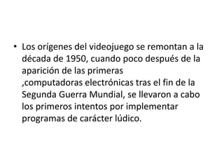 • Los orígenes del videojuego se remontan a la
década de 1950, cuando poco después de la
aparición de las primeras
,computadoras electrónicas tras el fin de la
Segunda Guerra Mundial, se llevaron a cabo
los primeros intentos por implementar
programas de carácter lúdico.
 
