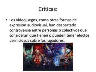 Criticas:
• Los videojuegos, como otras formas de
expresión audiovisual, han despertado
controversia entre personas o colectivos que
consideran que tienen o pueden tener efectos
perniciosos sobre los jugadores.
 