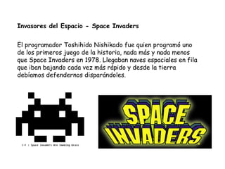 Invasores del Espacio - Space Invaders El programador Toshihido Nishikado fue quien programó uno de los primeros juego de la historia, nada más y nada menos que Space Invaders en 1978. Llegaban naves espaciales en fila que iban bajando cada vez más rápido y desde la tierra debíamos defendernos disparándoles.  