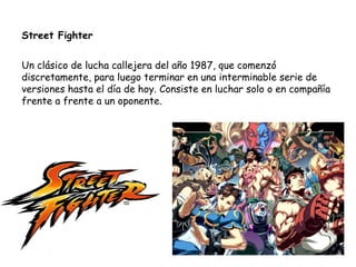 Street Fighter Un clásico de lucha callejera del año 1987, que comenzó discretamente, para luego terminar en una interminable serie de versiones hasta el día de hoy. Consiste en luchar solo o en compañía frente a frente a un oponente. 