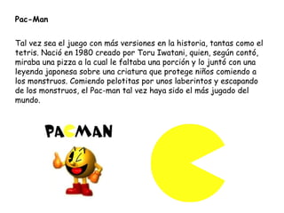 Pac-Man Tal vez sea el juego con más versiones en la historia, tantas como el tetris. Nació en 1980 creado por Toru Iwatani, quien, según contó, miraba una pizza a la cual le faltaba una porción y lo juntó con una leyenda japonesa sobre una criatura que protege niños comiendo a los monstruos. Comiendo pelotitas por unos laberintos y escapando de los monstruos, el Pac-man tal vez haya sido el más jugado del mundo. 