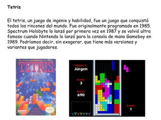 Tetris El tetris, un juego de ingenio y habilidad, fue un juego que conquistó todos los rincones del mundo. Fue originalmente programado en 1985. Spectrum Holobyte lo lanzó por primera vez en 1987 y se volvió ultra famoso cuando Nintendo lo lanzó para la consola de mano Gameboy en 1989. Podríamos decir, sin exagerar, que tiene más versiones y variantes que jugadores. 