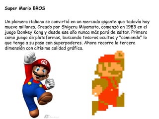 Super Mario BROS Un plomero italiano se convirtió en un mercado gigante que todavía hoy mueve millones. Creado por Shigeru Miyamoto, comenzó en 1983 en el juego Donkey Kong y desde ese año nunca más paró de saltar. Primero como juego de plataformas, buscando tesoros ocultos y "comiendo" lo que tenga a su paso con superpoderes. Ahora recorre la tercera dimensión con altísima calidad gráfica.  