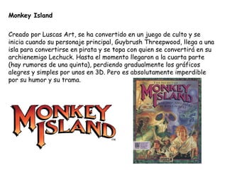 Monkey Island Creado por Luscas Art, se ha convertido en un juego de culto y se inicia cuando su personaje principal, Guybrush Threepwood, llega a una isla para convertirse en pirata y se topa con quien se convertirá en su archienemigo Lechuck. Hasta el momento llegaron a la cuarta parte (hay rumores de una quinta), perdiendo gradualmente los gráficos alegres y simples por unos en 3D. Pero es absolutamente imperdible por su humor y su trama. 