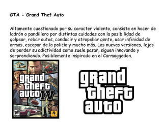 GTA - Grand Thef Auto Altamente cuestionado por su caracter violento, consiste en hacer de ladrón o pandillero por distintas cuidades con la posibilidad de golpear, robar autos, conducir y atropellar gente, usar infinidad de armas, escapar de la policía y mucho más. Las nuevas versiones, lejos de perder su adictividad como suele pasar, siguen innovando y sorprendiendo. Posiblemente inspirado en el Carmaggedon. 