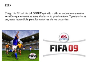 FIFA Juego de fútbol de EA SPORT que año a año va sacando una nueva versión -que a veces es muy similar a su predecesora. Igualmente es un juego imperdible para los amantes de los deportes.  