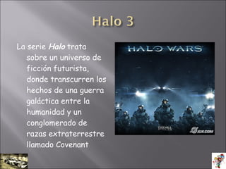 La serie Halo trata
sobre un universo de
ficción futurista,
donde transcurren los
hechos de una guerra
galáctica entre la
humanidad y un
conglomerado de
razas extraterrestre
llamado Covenant
 
