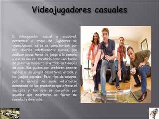 El videojugador casual u ocasional,
pertenece al grupo de jugadores no
tradicionales, estos se caracterizan por
ser usuarios relativamente nuevos, que
dedican pocas horas de juego a la semana
y que su uso es concebido como una forma
de pasar un momento divertido en tiempos
de ocio. Sus gustos son preferentemente
ligados a los juegos deportivos, arcade y
los juegos sociales. Este tipo de usuario,
por lo general no suele informarse
demasiado de los productos que ofrece el
mercado y tan solo se decantan por
aquellos que incorporen un factor de
novedad y diversión.
 