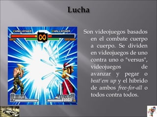 Son videojuegos basados
en el combate cuerpo
a cuerpo. Se dividen
en videojuegos de uno
contra uno o "versus",
videojuegos de
avanzar y pegar o
beat'em up y el híbrido
de ambos free-for-all o
todos contra todos.
 