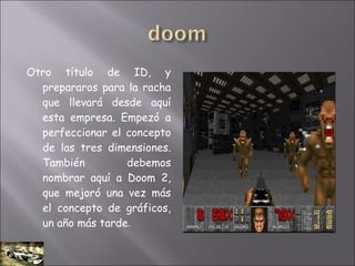 Otro título de ID, y
prepararos para la racha
que llevará desde aquí
esta empresa. Empezó a
perfeccionar el concepto
de las tres dimensiones.
También debemos
nombrar aquí a Doom 2,
que mejoró una vez más
el concepto de gráficos,
un año más tarde.
 