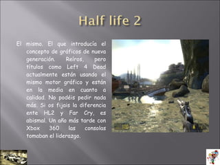 El mismo. El que introducía el
concepto de gráficos de nueva
generación. Reíros, pero
títulos como Left 4 Dead
actualmente están usando el
mismo motor gráfico y están
en la media en cuanto a
calidad. No podéis pedir nada
más. Si os fijais la diferencia
ente HL2 y Far Cry, es
abismal. Un año más tarde con
Xbox 360 las consolas
tomaban el liderazgo.
 