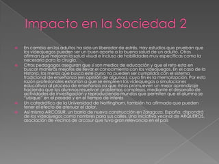 






En cambio en los adultos ha sido un liberador de estrés. Hay estudios que prueban que
los videojuegos pueden ser un buen aporte a la buena salud de un adulto. Otros
afirman que mejoran la salud visual e incluso de habilidades muy específicas como la
necesaria para la cirugía.
Otros pedagogos aseguran que sí son medios de educación y que el reto esta en
buscar maneras mejores de llevar el conocimiento con los videojuegos. En el caso de la
Historia, las metas que busca este curso no pueden ser cumplidas con el sistema
tradicional de enseñanza (en opinión de algunos), cuyo fin es la memorización. Por esta
razón profesionales exhortan a que se empleen los videojuegos o simulaciones
educativas al proceso de enseñanza ya que éstos promueven un mejor aprendizaje
haciendo que los alumnos resuelvan problemas complejos, mediante el desarrollo de
actividades de investigación y reproduciendo mundos que permiten que el alumno se
“ubique” en el pasado y en el tiempo de interés
Un catedrático de la Universidad de Nottingham, también ha afirmado que pueden
tener el efecto de atenuar el dolor.
Así mismo ARCOSUR, un barrio de nueva construcción en Zaragoza, España, dispondrá
de los videojuegos como nombres para sus calles. Una iniciativa vecinal de ARQUEROS,
asociación de vecinos de arcosur que tuvo gran relevancia en el país

 