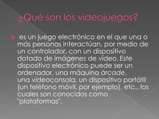 

es un juego electrónico en el que una o
más personas interactúan, por medio de
un controlador, con un dispositivo
dotado de imágenes de vídeo. Este
dispositivo electrónico puede ser un
ordenador, una máquina árcade,
una videoconsola, un dispositivo portátil
(un teléfono móvil, por ejemplo), etc., los
cuales son conocidos como
"plataformas".

 
