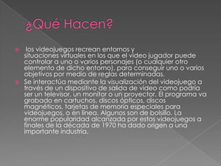 



los videojuegos recrean entornos y
situaciones virtuales en los que el video jugador puede
controlar a uno o varios personajes (o cualquier otro
elemento de dicho entorno), para conseguir uno o varios
objetivos por medio de reglas determinadas.
Se interactúa mediante la visualización del videojuego a
través de un dispositivo de salida de video como podría
ser un televisor, un monitor o un proyector. El programa va
grabado en cartuchos, discos ópticos, discos
magnéticos, tarjetas de memoria especiales para
videojuegos, o en línea. Algunos son de bolsillo. La
enorme popularidad alcanzada por estos videojuegos a
finales de la década de 1970 ha dado origen a una
importante industria.

 