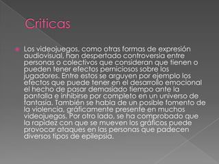 

Los videojuegos, como otras formas de expresión
audiovisual, han despertado controversia entre
personas o colectivos que consideran que tienen o
pueden tener efectos perniciosos sobre los
jugadores. Entre estos se arguyen por ejemplo los
efectos que puede tener en el desarrollo emocional
el hecho de pasar demasiado tiempo ante la
pantalla e inhibirse por completo en un universo de
fantasía. También se habla de un posible fomento de
la violencia, gráficamente presente en muchos
videojuegos. Por otro lado, se ha comprobado que
la rapidez con que se mueven los gráficos puede
provocar ataques en las personas que padecen
diversos tipos de epilepsia.

 