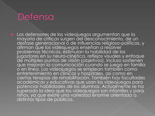 

Los defensores de los videojuegos argumentan que la
mayoría de críticas surgen del desconocimiento, de un
desfase generacional o de influencias religioso-políticas, y
afirman que los videojuegos enseñan a resolver
problemas técnicos, estimulan la habilidad de los
jugadores en su neuro-cinética, reflejos visuales y enfoque
de múltiples puntos de visión (objetivos). Incluso sostienen
que mejoran la comunicación cuando se juega en familia
o en línea. Los videojuegos se emplean también como
entretenimiento en clínicas y hospitales, así como en
ciertas terapias de rehabilitación. También hay facultades
académicas y educativas que usan los videojuegos para
potenciar habilidades de los alumnos. Actualmente se ha
superado la idea que los videojuegos son infantiles y para
niños, ya que existe una variedad enorme orientada a
distintos tipos de públicos.

 