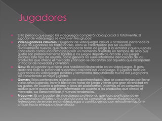 








Es la persona que juega los videojuegos completándolos parcial o totalmente. El
jugador de videojuegos se divide en tres grupos:
Videojugadores casuales: El jugador de videojuegos casual u ocasional, pertenece al
grupo de jugadores no tradicionales, estos se caracterizan por ser usuarios
relativamente nuevos, que dedican pocas horas de juego a la semana y que su uso es
concebido como una forma de pasar un momento divertido en tiempos de ocio. Sus
gustos son preferentemente ligados a los juegos deportivos, árcade y los juegos
sociales. Este tipo de usuario, por lo general no suele informarse demasiado de los
productos que ofrece el mercado y tan solo se decantan por aquellos que incorporen
un factor de novedad y diversión.
Gosu: Es el jugador que tiene una habilidad destacable en los videojuegos. El gosu
dedicará todo su potencial al dominio casi total del videojuego. El jugador trata de
jugar todos los videojuegos posibles y terminarlos descubriendo trucos del juego para
ser considerado el mejor jugador.
Gamers: Estos pertenecen al grupo de experimentados, que se caracterizan por llevar
varios años jugando, invertir bastantes horas de juego y tener una gran diversidad en
sus gustos, en cuanto a géneros y tipos de plataformas. Además es un consumidor
asiduo que le gusta estar bien informado en cuanto a los productos que ofrece el
mercado, sus características y nuevas tendencias.
Progamer: Es un jugador de videojuegos profesional, que lucra participando en
campeonatos oficiales, o trabajando para las compañías desarrolladoras como
testeadores de errores en los videojuegos o contribuyendo con retroalimentación y
críticas hacia el equipo desarrollador.

 