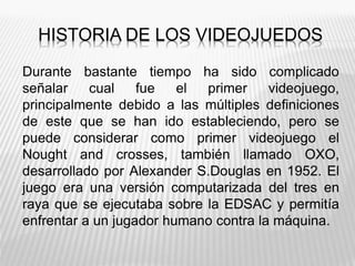 HISTORIA DE LOS VIDEOJUEDOS
Durante bastante tiempo ha sido complicado
señalar cual fue el primer videojuego,
principalmente debido a las múltiples definiciones
de este que se han ido estableciendo, pero se
puede considerar como primer videojuego el
Nought and crosses, también llamado OXO,
desarrollado por Alexander S.Douglas en 1952. El
juego era una versión computarizada del tres en
raya que se ejecutaba sobre la EDSAC y permitía
enfrentar a un jugador humano contra la máquina.
 