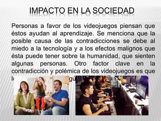 IMPACTO EN LA SOCIEDAD
Personas a favor de los videojuegos piensan que
éstos ayudan al aprendizaje. Se menciona que la
posible causa de las contradicciones se debe al
miedo a la tecnología y a los efectos malignos que
ésta puede tener sobre la humanidad, que sienten
algunas personas. Otro factor clave en la
contradicción y polémica de los videojuegos es que
los efectos varían según el tipo de juego.
 