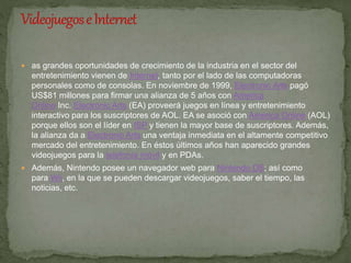  as grandes oportunidades de crecimiento de la industria en el sector del 
entretenimiento vienen de Internet, tanto por el lado de las computadoras 
personales como de consolas. En noviembre de 1999, Electronic Arts pagó 
US$81 millones para firmar una alianza de 5 años con America 
Online Inc. Electronic Arts (EA) proveerá juegos en línea y entretenimiento 
interactivo para los suscriptores de AOL. EA se asoció con America Online (AOL) 
porque ellos son el líder en ISP y tienen la mayor base de suscriptores. Además, 
la alianza da a Electronic Arts una ventaja inmediata en el altamente competitivo 
mercado del entretenimiento. En éstos últimos años han aparecido grandes 
videojuegos para la telefonía móvil y en PDAs. 
 Además, Nintendo posee un navegador web para Nintendo DS; así como 
para Wii, en la que se pueden descargar videojuegos, saber el tiempo, las 
noticias, etc. 
 