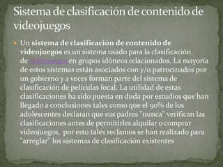  Un sistema de clasificación de contenido de 
videojuegos es un sistema usado para la clasificación 
de videojuegos en grupos idóneos relacionados. La mayoría 
de estos sistemas están asociados con y/o patrocinados por 
un gobierno y a veces forman parte del sistema de 
clasificación de películas local. La utilidad de estas 
clasificaciones ha sido puesta en duda por estudios que han 
llegado a conclusiones tales como que el 90% de los 
adolescentes declaran que sus padres "nunca" verifican las 
clasificaciones antes de permitirles alquilar o comprar 
videojuegos,1 por esto tales reclamos se han realizado para 
"arreglar" los sistemas de clasificación existentes 
