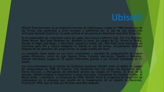 Ubisoft
Ubisoft Entertainment es un empresa francesa de videojuegos creada en 1986 siendo una de
las firmas más poderosas a nivel europeo y polémicas por el uso de una protección
anticopia llamada StarForce. Su sede central se encuentra en Montreuil-sous-Bois (Francia).
Es la responsable de creaciones como las sagas Tom Clancy's Splinter Cell, Far Cry, Rayman,
Ghost Recon, Red Steel Rainbow Six, Brothers in Arms, los juegos de CSI, Prince of Persia,
Heroes of Might and Magic V, Red Steel, Assassin's Creed, etc. Red Steel está realizados en
exclusiva para Wii y emula mediante el mando el uso de armas. Actualmente también
dispone de los derechos del juego Driver, un juego creado por Atari.
La compañía tiene sedes en los cinco continentes y estudios de programación en nueve
países diferentes, entre los que figuran China, Canadá, Marruecos, España y Rumania.
Ubisoft distribuye juegos en 55 países diferentes gracias a sus oficinas instaladas en 21
países.
Los cinco hermanos de la familia de Guillemot fundaron Ubisoft como un editor de juegos
de computadora en 1986 en Francia. Yves Guillemot hizo los tratos con Electronic Arts,
Sierra On-Line, y Microprose de distribuir pronto sus juegos en Francia. Al final de la
década, Ubisoft empezó a expandirse a otros mercados, incluyendo los Estados Unidos, el
Reino Unido, y Alemania. A comienzos de 1990, Ubisoft inició su programa de desarrollo de
videojuegos en la empresa que resultó en la inauguración de un estudio en Montreal,
Francia en 1994, que se hizo sus oficinas centrales después.
 