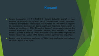 Konami
 Konami Corporation ( コ ナ ミ 株 式 会 社 Konami Kabushiki-gaisha?) es una
empresa de desarrollo de juguetes, cartas coleccionables, anime, tokusatsu,
máquinas de monedas y videojuegos. Fue fundada en 1969 como un negocio
de reparación de jukeboxes en Osaka, Japón, por Kagemasa Kozuki, quien es
todavía su presidente y CEO. El nombre "Konami" es una conjunción de los
nombres Kagemasa Kozuki, Yoshinobu Nakama, Hiro Matsuda, y Shokichi
Ishihara, quienes fueron los socios de Kozuki y los fundadores originales de
Konami Industry Co., Ltd en 1973. Konami también significa "olas pequeñas".
 Konami tiene actualmente sus bases en Tokio y adicionalmente opera clubes
de salud y ejercicio en Japón.
 