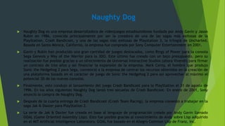 Naughty Dog
 Naughty Dog es una empresa desarrolladora de videojuegos estadounidense fundada por Andy Gavin y Jason
Rubin en 1986, conocida principalmente por ser la creadora de una de las sagas más exitosas de la
PlayStation, Crash Bandicoot, y una de las sagas más exitosas de Playstation 3, la trilogía de Uncharted.
Basada en Santa Mónica, California, la empresa fue comprada por Sony Computer Entertainment en 2001.
 Gavin y Rubin han producido una gran cantidad de juegos destacados, como Rings of Power para la consola
Sega Genesis y Way of the Warrior para la 3DO. Este último fue creado con un bajo presupuesto, pero su
realización fue posible gracias a un ofrecimiento de Universal Interactive Studios (ahora Vivendi) para firmar
un contrato de tres años y así financiar la expansión de la empresa. Mark Cerny, el hombre que produjo
Sonic the Hedgehog 2 para Sega, convenció a la empresa de centrar los recursos obtenidos en la creación de
una plataforma basada en el carácter de juego de Sonic the Hedgehog 2 para así aprovechar al máximo el
potencial 3D de las nuevas consolas.
 Finalmente, esto condujo al lanzamiento del juego Crash Bandicoot para la PlayStation el 31 de agosto de
1996. En los años siguientes Naughty Dog lanzó tres secuelas de Crash Bandicoot. En enero de 2001, Sony
anunció la compra de Naughty Dog.
 Después de la cuarta entrega de Crash Bandicoot (Crash Team Racing), la empresa comenzó a trabajar en la
saga Jak & Daxter para PlayStation 2.
 La serie de Jak & Daxter fue creada en base al lenguaje de programación creado por Andy Gavin llamado
GOAL (Game Oriented Assembly Lisp). Esto fue posible gracias al conocimiento de Andy sobre Lisp adquirido
en el MIT Artificial Intelligence Laboratory. GOAL fue basado en el Allegro Common Lisp de Franz, Inc.
 