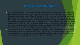 Blizzard Entertainment
 Blizzard Entertainment, Inc. es una empresa desarrolladora y distribuidora de videojuegos
estadounidense con sede en Irvine, California y fundada el 1 de junio de 1994. Conocida y
fundada originalmente como Silicon & Synapse en 1991, la empresa comenzó realizando
portabilidades de juegos para otros estudios antes de desarrollar sus propios videojuegos en
1993, entre los que destacaron Rock N' Roll Racing y The Lost Vikings. En 1994 la compañía se
renombró Blizzard Entertainment, Inc., su nombre actual, y poco después lanzó su primer gran
éxito comercial, Warcraft: Orcs & Humans. Desde entonces, Blizzard ha logrado cosechar un
gran éxito con las sagas Warcraft, Diablo y StarCraft, así como el MMORPG World of Warcraft,
convirtiéndose en un referente del género de estrategia en tiempo real.
 El 9 de julio de 2008, Activision se fusionó con Vivendi Games, incluyendo a Blizzard en la
compañía resultante, Activision Blizzard, pese a que Blizzard Entertainment se mantiene como
una compañía que se gestiona de manera independiente. La empresa también administra un
servicio gratuito de juego a través de internet llamado Battle.net.
 