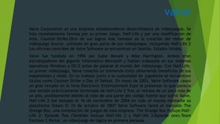 valve
Valve Corporation es una empresa estadounidense desarrolladora de videojuegos. Se
hizo mundialmente famosa por su primer juego, Half-Life y por una modificación de
éste, Counter-Strike.Otro de sus logros más famosos es la creación del motor de
videojuego Source, utilizado en gran parte de sus videojuegos, incluyendo Half-Life 2
Las oficinas centrales de Valve Software se encuentran en Seattle, Estados Unidos.
Valve fue fundada en 1996 por Gabe Newell y Mike Harrington. Ambos eran
extrabajadores del gigante informático Microsoft y habían trabajado en sus sistemas
operativos Windows y OS/2 antes de pasarse al mundo del videojuego. Con Half-Life,
su primer videojuego, Valve cosechó un tremendo éxito obteniendo beneficios de sus
expansiones y mods. En su trabajo junto a la comunidad de jugadores se encuentran
títulos como Counter-Strike o Day of Defeat. En mayo de 2003, Valve Software causó
un gran revuelo en la feria Electronic Entertainment Expo al presentar lo que parecía
una versión prácticamente terminada de Half-Life 2 Tras un retraso de un poco más de
un año, posiblemente debido al robo de una parte del código fuente que sufrió Valve,
Half-Life 2 fue lanzado el 16 de noviembre de 2004 en todo el mundo mediante su
plataforma Steam El 10 de octubre de 2007 Valve Software lanzó al mercado The
Orange Box, una compilación de juegos de esta empresa The Orange Box incluye:Half-
Life 2: Episode Two (También incluye Half-life 2 y Half-life 2:Episode one).Team
Fortress 2.Portal, un videojuego de lógica en primera persona.
 