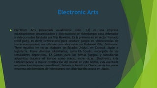 Electronic Arts
 Electronic Arts (abreviada usualmente como, EA) es una empresa
estadounidense desarrolladora y distribuidora de videojuegos para ordenador
y videoconsolas fundada por Trip Hawkins. Es la primera en el sector llamado
third party, es decir licenciataria para producir juegos en videoconsolas de
terceras empresas, sus oficinas centrales están en Redwood City, California.
Tiene estudios en varias ciudades de Estados Unidos, en Canadá, Japón e
Inglaterra. Posee diversas subsidiarias, como EA Sports, encargada de los
simuladores deportivos, EA Games para los demás juegos, y subsidiarias
adquiridas durante el tiempo como Maxis, entre otras. Electronics Arts
también posee la mayor distribución del mundo en este sector, está asentada
en países tan dispares como Brasil, Polonia o República Checa, es de las pocas
empresas occidentales de videojuegos con distribución propia en Japón.
 
