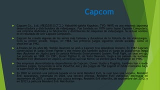Capcom
 Capcom Co., Ltd. (株式会社カプコン Kabushiki-gaisha Kapukon, TYO: 9697) es una empresa japonesa
desarrolladora y distribuidora de videojuegos. Fue fundada en 1979 como Japan Capsule Computers,
una empresa dedicada a la fabricación y distribución de máquinas de videojuegos. Su actual nombre
es el resultado de unir Capsule Computers.
 Capcom ha creado algunas de las series más famosas y duraderas de la historia de los videojuegos.
Creó su primer arcade, Vulgus, en 1984. Sus primeros juegos siguieron siendo arcades, como el
shoot'em up 1942.
 A finales de los años 80, Yoshiki Okamoto se unió a Capcom tras abandonar Konami. En 1987 Capcom
comercializó el juego Street Fighter y ese mismo año también publicó el juego de plataformas Mega
Man (Rockman en Japón) para la consola Nintendo Entertainment System. Final Fight, un beat'em up,
fue pulicado en 1989. En 1991, Street Fighter II, de Yoshi Okamoto, llegó a los salones recreativos.
Resident Evil (Biohazard en Japón), un exitoso survival horror, se estrenó para PlayStation en 1996.
 Dos empresas desarrolladoras dependientes de Capcom, Clover Studio y Flagship, también han creado
exitosos juegos, incluyendo la serie Viewtiful Joe y dos juegos de The Legend of Zelda realizados bajo
la supervisión de Shigeru Miyamoto.
 En 2002 se estrenó una película basada en la serie Resident Evil, la cual tuvo una secuela, Resident
Evil: apocalipsis, estrenada en 2004, una tercera entrega, Resident Evil: extinción, estrenada en
septiembre de 2007, y además una cuarta entrega, Resident Evil Afterlife, de septiembre del 2010, y
en 2012 La pelicula Resident Evil: Retribution
 