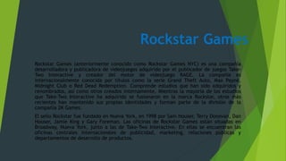 Rockstar Games
Rockstar Games (anteriormente conocido como Rockstar Games NYC) es una compañía
desarrolladora y publicadora de videojuegos adquirido por el publicador de juegos Take-
Two Interactive y creador del motor de videojuego RAGE. La compañía es
internacionalmente conocida por títulos como la serie Grand Theft Auto, Max Payne,
Midnight Club o Red Dead Redemption. Comprende estudios que han sido adquiridos y
renombrados, así como otros creados internamente. Mientras la mayoría de los estudios
que Take-Two Interactive ha adquirido se fusionaron en la marca Rockstar, otros más
recientes han mantenido sus propias identidades y forman parte de la división de la
compañía 2K Games.
El sello Rockstar fue fundado en Nueva York, en 1998 por Sam Houser, Terry Donovan, Dan
Houser, Jamie King y Gary Foreman. Las oficinas de Rockstar Games están situadas en
Broadway, Nueva York, junto a las de Take-Two Interactive. En ellas se encuentran las
oficinas centrales internacionales de publicidad, marketing, relaciones públicas y
departamentos de desarrollo de productos.
 