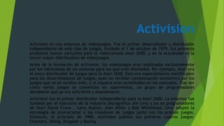 Activision
Activision es una empresa de videojuegos. Fue el primer desarrollador y distribuidor
independiente de este tipo de juegos, fundado el 1 de octubre de 1979. Sus primeros
productos fueron cartuchos para la videoconsola Atari 2600, y en la actualidad es la
tercer mayor distribuidora de videojuegos.
Antes de la formación de Activision, los videojuegos eran publicados exclusivamente
por los fabricantes de los sistemas para los que eran diseñados. Por ejemplo, Atari era
el único distribuidor de juegos para la Atari 2600. Esto era especialmente mortificador
para los desarrolladores de juegos, pues no recibían compensación económica por los
juegos que no se vendían bien, y ni siquiera eran acreditados en los manuales. Tras ver
cómo varios juegos se convertían en superventas, un grupo de programadores
decidieron que ya era suficiente y abandonaron.
Activision fue el primer distribuidor independiente para la Atari 2600. La empresa fue
fundada por el ejecutivo de la industria discográfica Jim Levy y los ex programadores
de Atari David Crane , Larry Kaplan, Alan Miller y Bob Whitehead. Levy adoptó la
estrategia de promocionar a los creadores de juegos junto con los propios juegos.
Entonces, al principio de 1980, Activision publicó sus primeros cuatros juegos:
Checkers, Skiing, Dragster y Boxing.
 