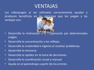VENTAJAS
Los videojuegos al ser utilizados correctamente ayudan y
producen beneficios en las personas que los juegan y las
ventajas son:
• Desarrolla la motivación y la cooperación por determinados
juegos.
• Desarrolla la concentración y los reflejos.
• Desarrolla la creatividad e ingenio al resolver problemas.
• Desarrolla la memoria.
• Desarrolla la rapidez en la toma de decisiones.
• Desarrolla la coordinación visual y manual.
• Ayuda en el aprendizaje a partir de los errores.
 